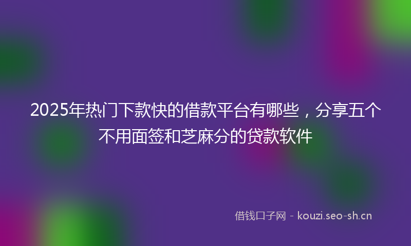 2025年热门下款快的借款平台有哪些，分享五个不用面签和芝麻分的贷款软件