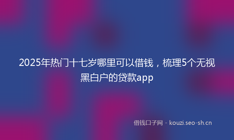 2025年热门十七岁哪里可以借钱，梳理5个无视黑白户的贷款app