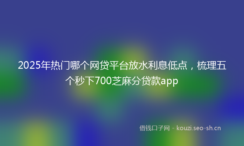 2025年热门哪个网贷平台放水利息低点，梳理五个秒下700芝麻分贷款app