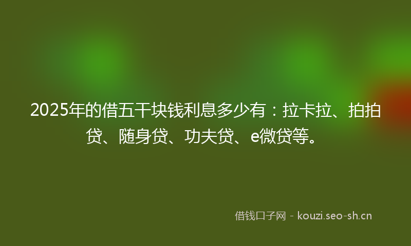 2025年的借五干块钱利息多少有：拉卡拉、拍拍贷、随身贷、功夫贷、e微贷等。