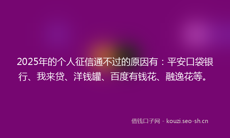 2025年的个人征信通不过的原因有：平安口袋银行、我来贷、洋钱罐、百度有钱花、融逸花等。