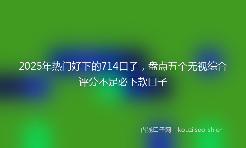 2025年热门好下的714口子，盘点五个无视综合评分不足必下款口子