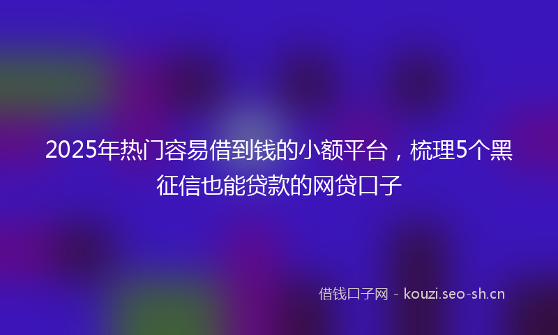 2025年热门容易借到钱的小额平台,梳理5个黑征信也能贷款的网贷口子