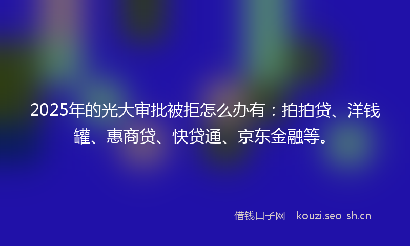 2025年的光大审批被拒怎么办有：拍拍贷、洋钱罐、惠商贷、快贷通、京东金融等。