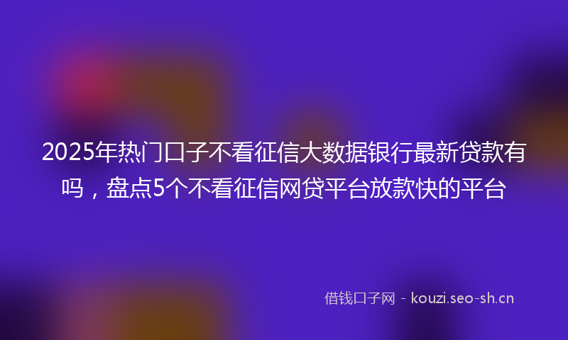 2025年热门口子不看征信大数据银行最新贷款有吗，盘点5个不看征信网贷平台放款快的平台