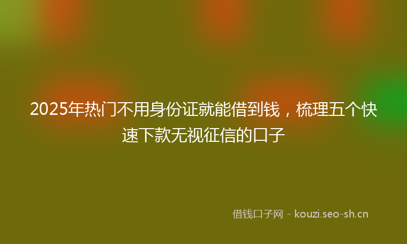 2025年热门不用身份证就能借到钱，梳理五个快速下款无视征信的口子