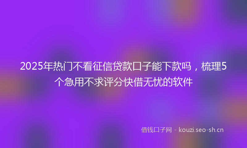 2025年热门不看征信贷款口子能下款吗，梳理5个急用不求评分快借无忧的软件