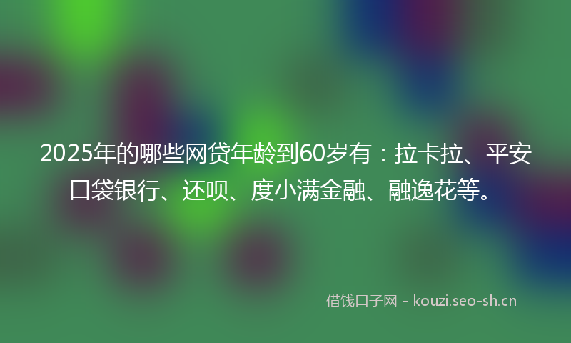 2025年的哪些网贷年龄到60岁有：拉卡拉、平安口袋银行、还呗、度小满金融、融逸花等。