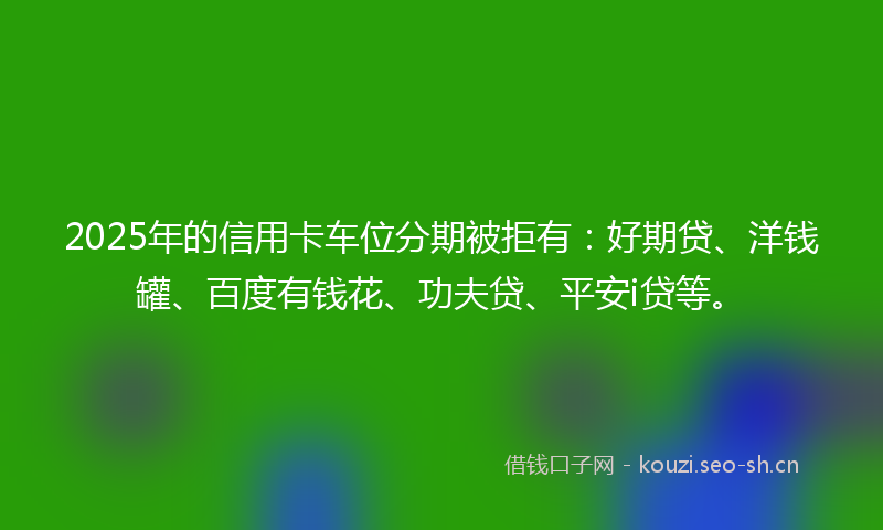 2025年的信用卡车位分期被拒有：好期贷、洋钱罐、百度有钱花、功夫贷、平安i贷等。