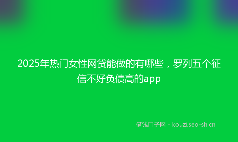 2025年热门女性网贷能做的有哪些，罗列五个征信不好负债高的app