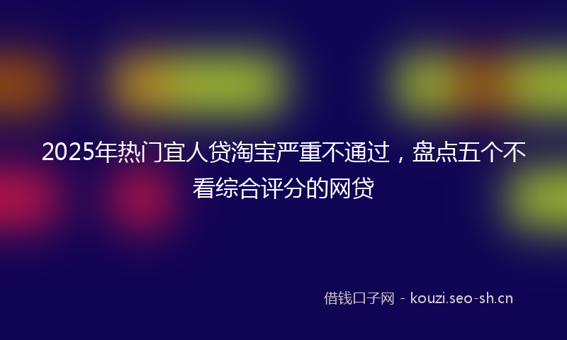 2025年热门宜人贷淘宝严重不通过，盘点五个不看综合评分的网贷