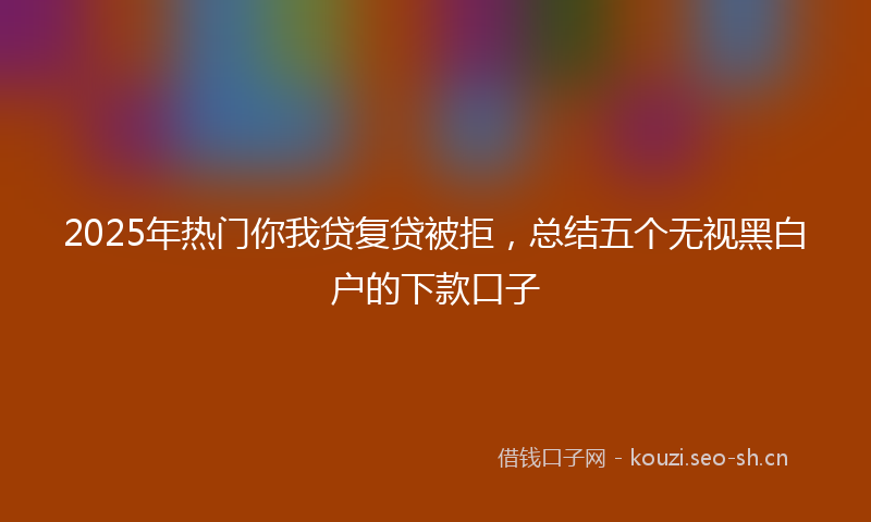 2025年热门你我贷复贷被拒，总结五个无视黑白户的下款口子