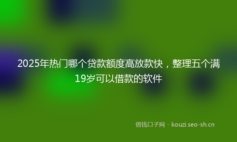 2025年热门哪个贷款额度高放款快，整理五个满19岁可以借款的软件