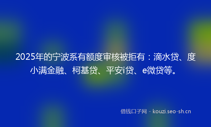 2025年的宁波系有额度审核被拒有：滴水贷、度小满金融、柯基贷、平安i贷、e微贷等。