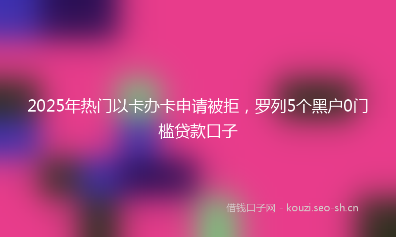 2025年热门以卡办卡申请被拒，罗列5个黑户0门槛贷款口子