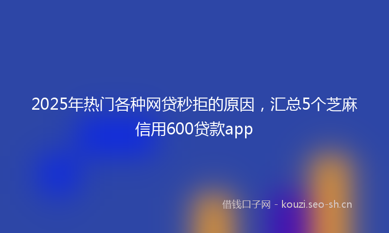 2025年热门各种网贷秒拒的原因，汇总5个芝麻信用600贷款app