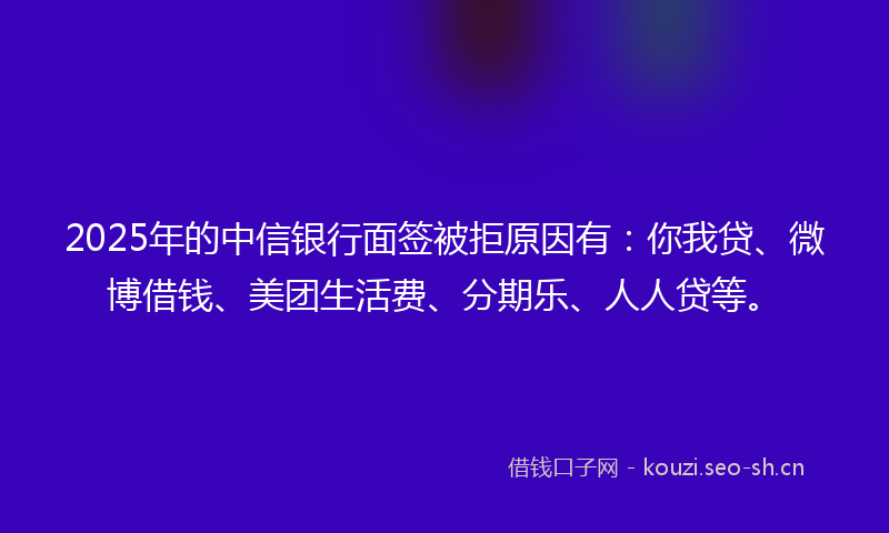 2025年的中信银行面签被拒原因有：你我贷、微博借钱、美团生活费、分期乐、人人贷等。