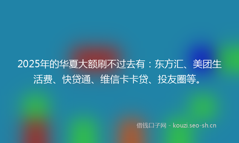 2025年的华夏大额刷不过去有：东方汇、美团生活费、快贷通、维信卡卡贷、投友圈等。