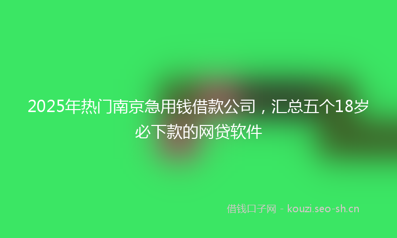 2025年热门南京急用钱借款公司，汇总五个18岁必下款的网贷软件