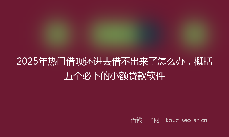 2025年热门借呗还进去借不出来了怎么办，概括五个必下的小额贷款软件