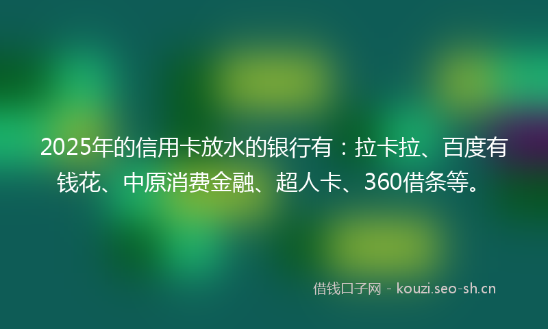 2025年的信用卡放水的银行有：拉卡拉、百度有钱花、中原消费金融、超人卡、360借条等。