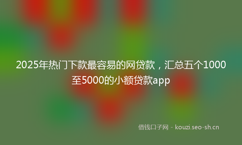 2025年热门下款最容易的网贷款，汇总五个1000至5000的小额贷款app