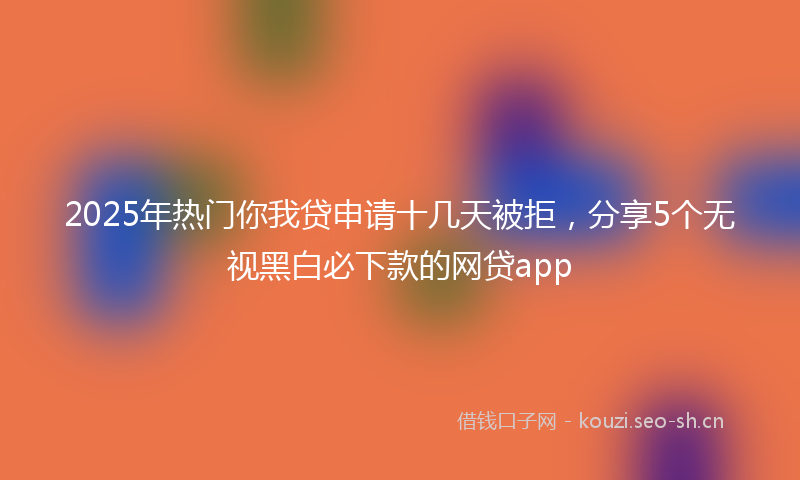 2025年热门你我贷申请十几天被拒，分享5个无视黑白必下款的网贷app