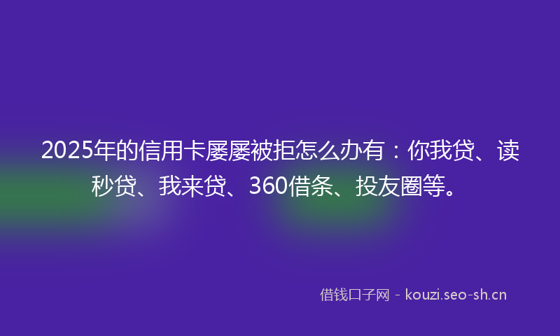 2025年的信用卡屡屡被拒怎么办有：你我贷、读秒贷、我来贷、360借条、投友圈等。