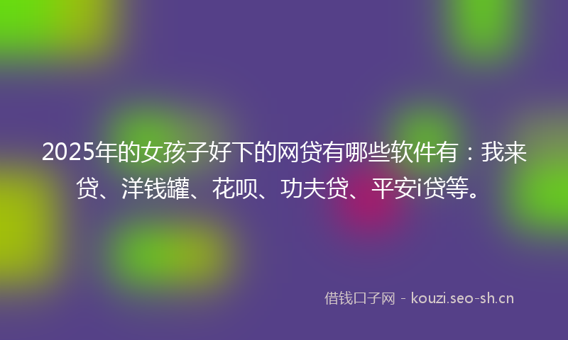 2025年的女孩子好下的网贷有哪些软件有：我来贷、洋钱罐、花呗、功夫贷、平安i贷等。