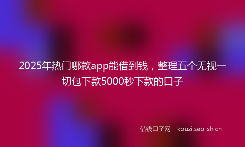 2025年热门哪款app能借到钱，整理五个无视一切包下款5000秒下款的口子