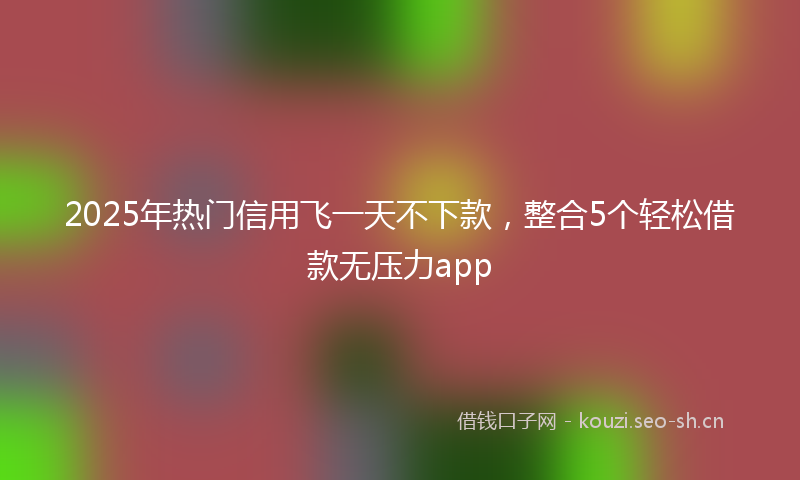 2025年热门信用飞一天不下款,整合5个轻松借款无压力app