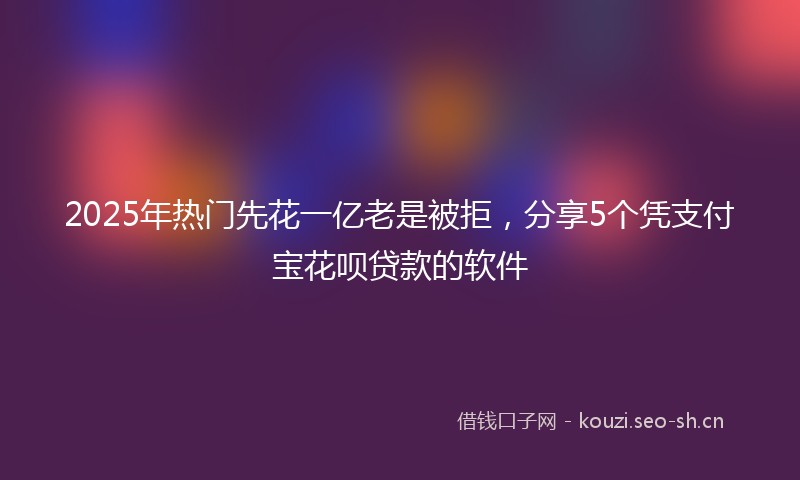2025年热门先花一亿老是被拒，分享5个凭支付宝花呗贷款的软件