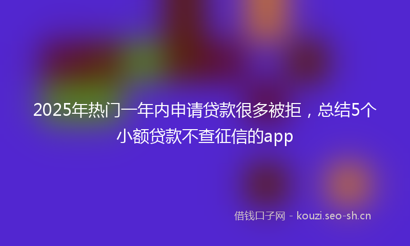 2025年热门一年内申请贷款很多被拒，总结5个小额贷款不查征信的app
