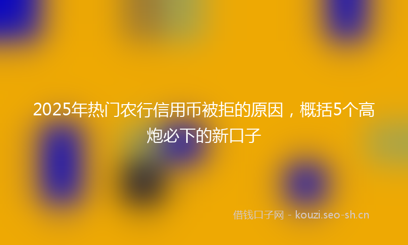2025年热门农行信用币被拒的原因，概括5个高炮必下的新口子