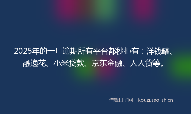 2025年的一旦逾期所有平台都秒拒有：洋钱罐、融逸花、小米贷款、京东金融、人人贷等。