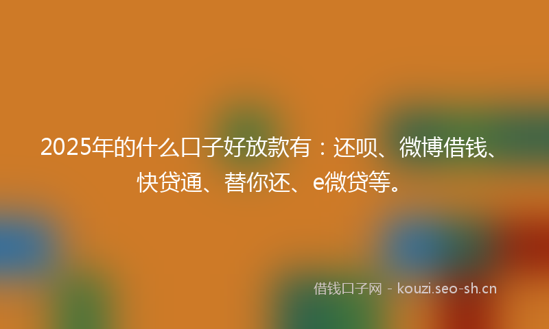 2025年的什么口子好放款有：还呗、微博借钱、快贷通、替你还、e微贷等。