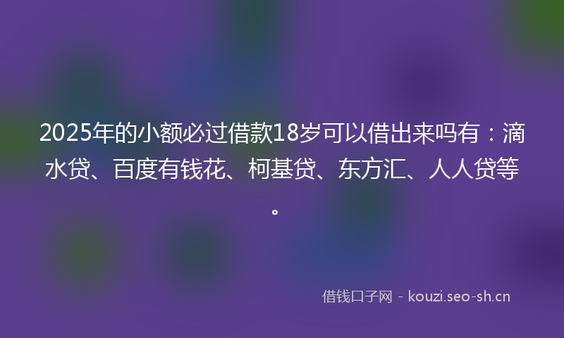 2025年的小额必过借款18岁可以借出来吗有：滴水贷、百度有钱花、柯基贷、东方汇、人人贷等。