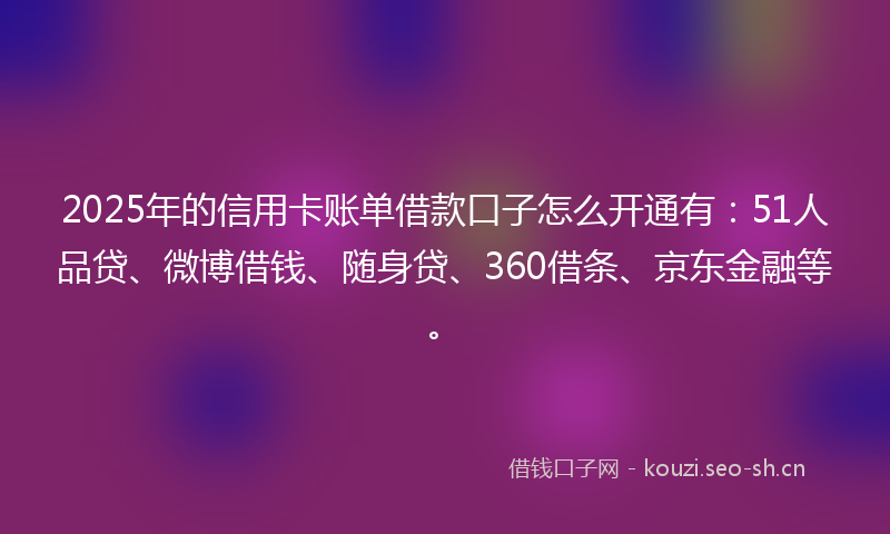 2025年的信用卡账单借款口子怎么开通有：51人品贷、微博借钱、随身贷、360借条、京东金融等。