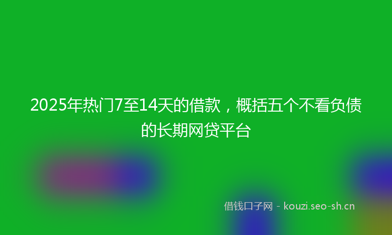 2025年热门7至14天的借款，概括五个不看负债的长期网贷平台