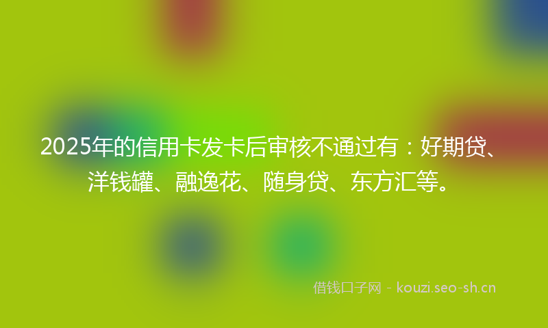 2025年的信用卡发卡后审核不通过有：好期贷、洋钱罐、融逸花、随身贷、东方汇等。