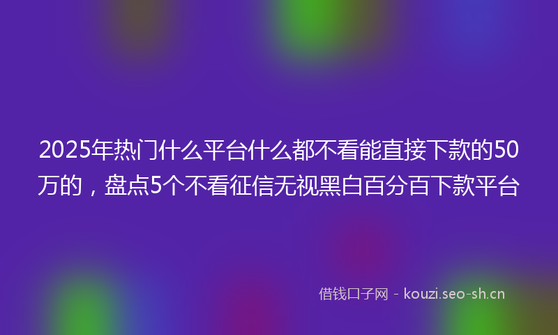 2025年热门什么平台什么都不看能直接下款的50万的，盘点5个不看征信无视黑白百分百下款平台