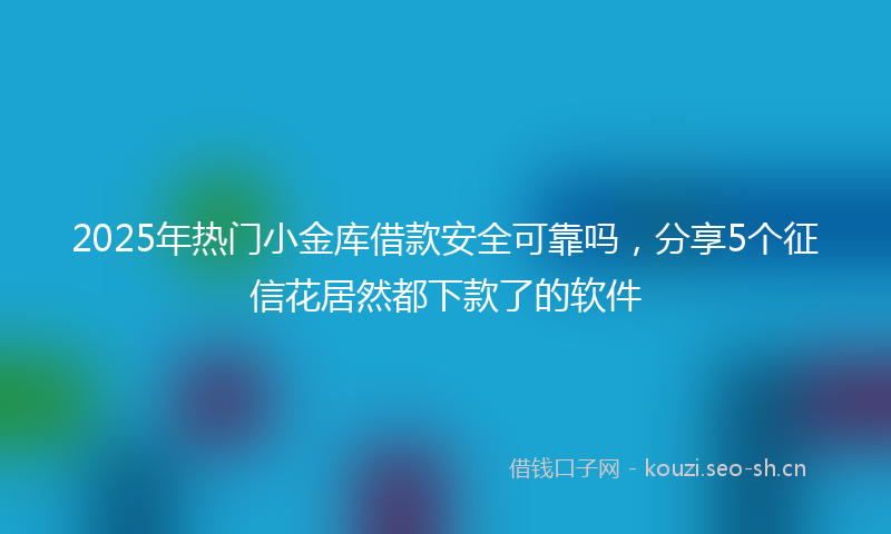 2025年热门小金库借款安全可靠吗，分享5个征信花居然都下款了的软件