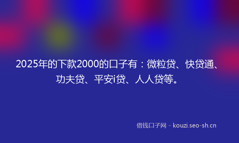 2025年的下款2000的口子有：微粒贷、快贷通、功夫贷、平安i贷、人人贷等。