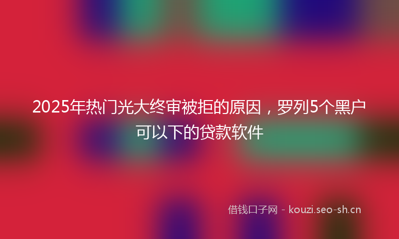 2025年热门光大终审被拒的原因，罗列5个黑户可以下的贷款软件