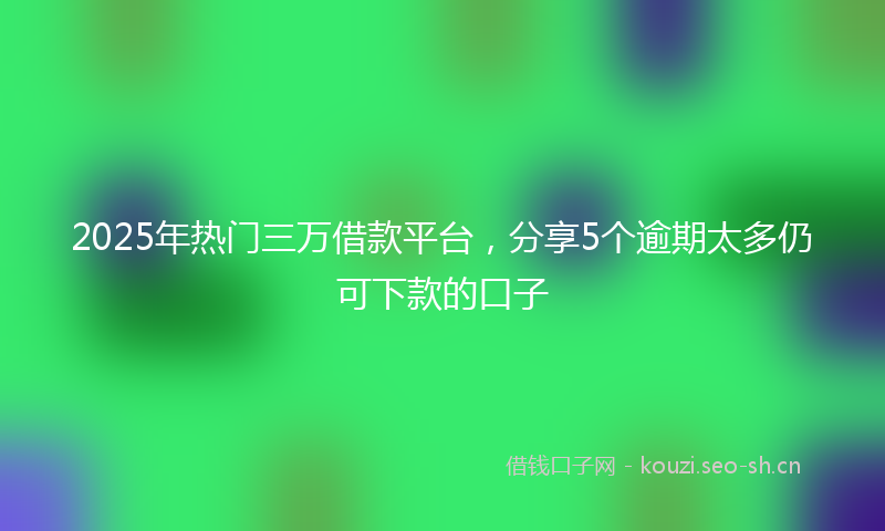 2025年热门三万借款平台，分享5个逾期太多仍可下款的口子