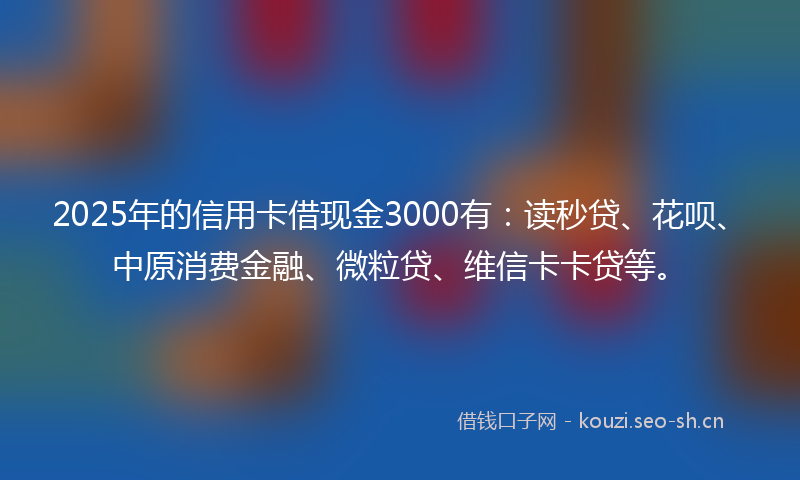 2025年的信用卡借现金3000有：读秒贷、花呗、中原消费金融、微粒贷、维信卡卡贷等。