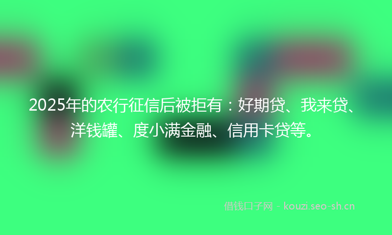 2025年的农行征信后被拒有：好期贷、我来贷、洋钱罐、度小满金融、信用卡贷等。