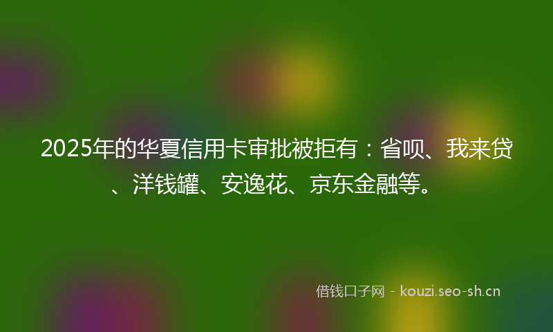 2025年的华夏信用卡审批被拒有:省呗、我来贷、洋钱罐、安逸花、京东金融等。