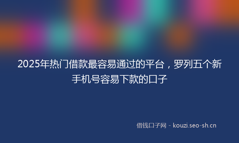 2025年热门借款最容易通过的平台，罗列五个新手机号容易下款的口子