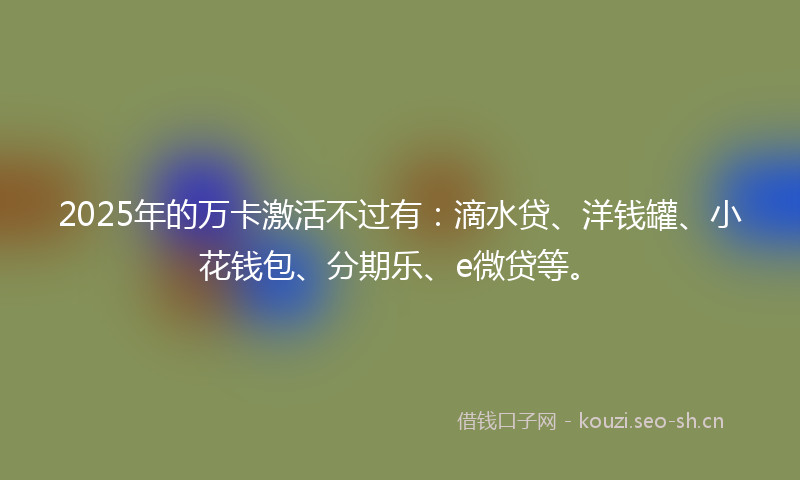 2025年的万卡激活不过有：滴水贷、洋钱罐、小花钱包、分期乐、e微贷等。